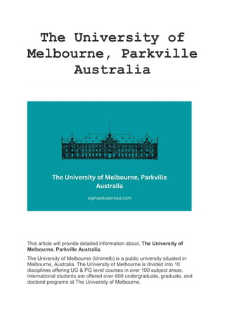 The University of
Melbourne, Parkville
Australia
This article will provide detailed information about, The University of
Melbourne, Parkville Australia.
The University of Melbourne (Unimelb) is a public university situated in
Melbourne, Australia. The University of Melbourne is divided into 10
disciplines offering UG & PG level courses in over 100 subject areas.
International students are offered over 600 undergraduate, graduate, and
doctoral programs at The University of Melbourne.
 