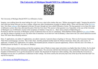 The University of Michigan Should NOT Use Affirmative Action
The University of Michigan Should NOT Use Affirmative Action
Imagine, your walking down the street looking for a job. You see a sign in the window that says, "Whites encouraged to apply." Imagine the period in
time when just being white got you into a college, without any other considerations of grades or athletic ability. Those were the days of the Jim Crow
laws. Now these instances have happened in the past 20 years, through new laws called Affirmative Action. The big argument is over these few years
of affirmative action. Have they alleviated the pain of the Jim Crow laws? The answer to that question is no. Especially, in the case of the University
of Michigan's use of Affirmative Action in the acceptance of students. Using race as... Show more content on Helpwriting.net ...
He believes that the University of Michigan's system of admission does use race as a preference. When Barbara Grutter applied to law school Cohen
saw that her chances of getting in were way below that of minorities. In an interview with Ed Bradley, Cohen shows the Law school admission records
from 1995 show these shocking statistics:
Here, 51 applications, one admit; 61 applications, one admit; 2 percent, 3 percent chance of getting in. Not easy. That was for Caucasian Americans.
That's their word language; not mine. This is their sheet. And they prepared another sheet for African–Americans. Same cells, same scores: 10
applicants, 10 admits; five applications, five admits. One hundred percent, instead of 2 percent opportunity, which is what the case is for whites. A
hundred percent for blacks. It––oh, come on. (Bradley)
In 1995, Cohen read an article pointing out that the acceptance rates of blacks at many major universities was higher than that of whites. So, he asked
the University of Michigan for information regarding these claims. The university told him that information was confidential. Cohen had to use the
Freedom of Information Act to get the documents he wanted. The documents he found were rather startling. They showed that the University of
Michigan was use race as a preference in admission to their college. The forms used by the university had a line at the top of the form that read "Use
top line for majority
... Get more on HelpWriting.net ...
 