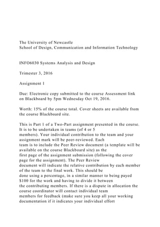 The University of Newcastle
School of Design, Communication and Information Technology
INFO6030 Systems Analysis and Design
Trimester 3, 2016
Assignment 1
Due: Electronic copy submitted to the course Assessment link
on Blackboard by 5pm Wednesday Oct 19, 2016.
Worth: 15% of the course total. Cover sheets are available from
the course Blackboard site.
This is Part 1 of a Two-Part assignment presented in the course.
It is to be undertaken in teams (of 4 or 5
members). Your individual contribution to the team and your
assignment mark will be peer-reviewed. Each
team is to include the Peer Review document (a template will be
available on the course Blackboard site) as the
first page of the assignment submission (following the cover
page for the assignment). The Peer Review
document will indicate the relative contribution by each member
of the team to the final work. This should be
done using a percentage, in a similar manner to being payed
$100 for the work and having to divide it between
the contributing members. If there is a dispute in allocation the
course coordinator will contact individual team
members for feedback (make sure you keep all your working
documentation if it indicates your individual effort
 