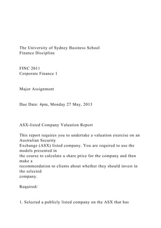 The University of Sydney Business School
Finance Discipline
FINC 2011
Corporate Finance 1
Major Assignment
Due Date: 4pm, Monday 27 May, 2013
ASX-listed Company Valuation Report
This report requires you to undertake a valuation exercise on an
Australian Security
Exchange (ASX) listed company. You are required to use the
models presented in
the course to calculate a share price for the company and then
make a
recommendation to clients about whether they should invest in
the selected
company.
Required:
1. Selected a publicly listed company on the ASX that has
 