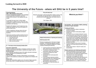 Looking forward to 2020
The University of the Future - where will SHU be in 5 years time?
Great Expectations
HEPI - HEA Academic Survey 2014
Full-time undergraduate students in UK universities
express high levels of satisfaction with their
courses: 86% are fairly or very satisﬁed with their
course.
On average ﬁrst years have 3 of their weekly
contact hours in classes of over 100 but only 10%
of students in classes of more than 100 found them
beneficial to their learning.
Students with between 0 and 9 contact hours are
notably less satisﬁed than those with between 20
and 29 contact hours.
Levels of satisfaction decrease above this level,
perhaps because other activities can become
squeezed
Asked about spending priorities students have four
clear priorities emerge (after reducing fees) each
• more teaching hours
• smaller class sizes
• better training for lecturers and
• better learning facilities
This still holds true!
'Because of the ways in which the education market is moving, both
domestically and internationally, it is essential that the
University and its staff have a clear and shared sense of
direction.'
Colin Gilligan, 2006
FT - The future of the University October 2014
Generation globetrotter
Pressure on places at universities in emerging countries has created
globally mobile students that western institutions are eager to tap into
Up with the best
The increasingly international nature of the higher education landscape
poses challenges for the assessment of quality
Northern light
Dame Nancy Rothwell, University of Manchester’s vice-chancellor,
refuses to see students as customers and is grateful for her flirtation with
art
Virtual value
Moocs have undoubtedly created a stir in the world of higher education.
But are they a fad or a credible alternative to the lecture theatre?
Radical Interventions in Teaching and Learning
NUS November 2014
We are at a tipping point in the future of higher
education. The partnership agenda is gaining
traction and it is setting the debate for a radical
overhaul of teaching and learning.
• Learning spaces and teaching methods are
often geared towards surface learning,
• The structure of learning is often
authoritarian rather than democratic.
• Lecturers and teachers are often
constrained by
• standardised and overbureaucratic
processes.
• Learning spaces reproduce existing
inequalities rather than challenging them.
• Standardisation has led to unhelpful
generalisations about students.
• The measures of teaching quality are
problematic.
The Guardian - The university of 2020: predicting
the future of higher education
Funding and finance
• Students will become reliant on alternative
sources for funding:
• Employers will have to start playing a bigger
funding role:
• If we need to rely on industry funding for course
we may lose even more control of our curriculum:
JR: Tax private companies, rather than students,
and use that to fund universities: Hypothecate the
money back to the university where the graduate
studied and do away with fees. That'll encourage
HEIs to run courses the labour market needs and
students to do them.
• HE will be shaped by the pursuit of monetary
objectives, like those being promoted by the EU
right now:
• Quality will be closer to 'value for money' and
accountability
Student experience and widening participation
• Widening participation should be about giving
every person the right opportunities to higher
learning should it be relevant and helpful to them.
• There will be more virtual participation:
• Universities must engage with schools:
Independent, personal contact with advisors and
with information sources is critical if you want
people, who have come from backgrounds with
limited experience of it, to aspire to university.
What do you think ?
 