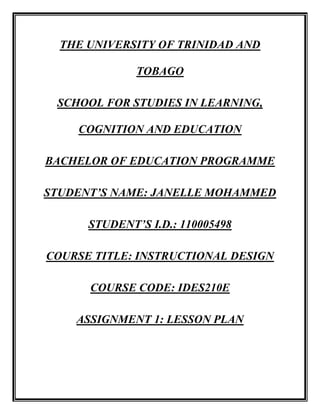 THE UNIVERSITY OF TRINIDAD AND TOBAGO SCHOOL FOR STUDIES IN LEARNING, COGNITION AND EDUCATION BACHELOR OF EDUCATION PROGRAMME STUDENT’S NAME: JANELLE MOHAMMED STUDENT’S I.D.: 110005498 COURSE TITLE: INSTRUCTIONAL DESIGN COURSE CODE: IDES210E ASSIGNMENT 1: LESSON PLAN LESSON PLAN DATE: 10th November, 2009CLASS: Standard 1 CURRICULUM AREA: ScienceTOPIC: Making bouncing balls AGE RANGE: 7-8 yearsNO. IN CLASS: 18 DURATION: 35 minutes ,[object Object],Previous knowledge – students will have previous experience with balls, both bouncing and rolling.  Some may have misconception that all balls bounce. ,[object Object],At the end of the lesson, students will be able to: ,[object Object]