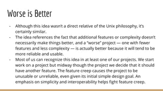Worse is Better
- Although this idea wasn’t a direct relative of the Unix philosophy, it’s
certainly similar.
- The idea references the fact that additional features or complexity doesn’t
necessarily make things better, and a “worse” project — one with fewer
features and less complexity — is actually better because it will tend to be
more reliable and usable.
- Most of us can recognize this idea in at least one of our projects. We start
work on a project but midway though the project we decide that it should
have another feature. The feature creep causes the project to be
unusable or unreliable, even given its initial simple design goal. An
emphasis on simplicity and interoperability helps fight feature creep.
 