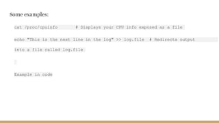 Some examples:
cat /proc/cpuinfo # Displays your CPU info exposed as a file
echo "This is the next line in the log" >> log.file # Redirects output
into a file called log.file
Example in code
 