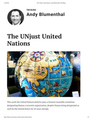 12/8/2018 The UNjust United Nations | Andy Blumenthal | The Blogs
https://blogs.timesoﬁsrael.com/the-unjust-united-nations/ 1/4
THE BLOGS
Andy Blumenthal
This week the United Nations failed to pass a General Assembly resolution
designating Hamas a terrorist organization, despite Hamas being designated as
such by the United States for 25 years already.
The UNjust United
Nations
 