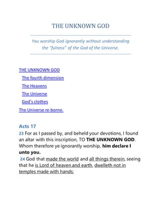 THE UNKNOWN GOD
You worship God ignorantly without understanding
the “fulness” of the God of the Universe.
THE UNKNOWN GOD
The fourth dimension
The Heavens
The Universe
God’s clothes
The Universe re-borne.
Acts 17
23 For as I passed by, and beheld your devotions, I found
an altar with this inscription, TO THE UNKNOWN GOD.
Whom therefore ye ignorantly worship, him declare I
unto you.
24 God that made the world and all things therein, seeing
that he is Lord of heaven and earth, dwelleth not in
temples made with hands;
 