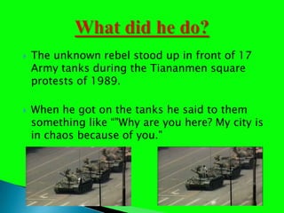 The unknown rebel stood up in front of 17 Army tanks during the Tiananmen square protests of 1989. When he got on the tanks he said to them something like "Why are you here? My city is in chaos because of you."What did he do?