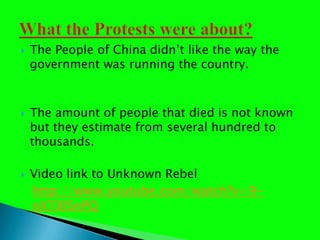 The People of China didnt like the way the government was running the country.The amount of people that died is not known but they estimate from several hundred to thousands.  Video link to Unknown RebelWhat the Protests were about?http://www.youtube.com/watch?v=9-nXT8lSnPQ