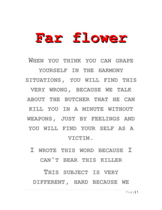 Far flower
WHEN    YOU THINK YOU CAN GRAPE
     YOURSELF IN THE HARMONY
SITUATIONS, YOU WILL FIND THIS
 VERY WRONG, BECAUSE WE TALK
ABOUT THE BUTCHER THAT HE CAN
KILL YOU IN A MINUTE WITHOUT
WEAPONS, JUST BY FEELINGS AND
YOU WILL FIND YOUR SELF AS A
               VICTIM.

 I   WROTE THIS WORD BECAUSE    I
     CAN'T BEAR THIS KILLER

       THIS   SUBJECT IS VERY
  DIFFERENT, HARD BECAUSE WE
                                Page|1
 