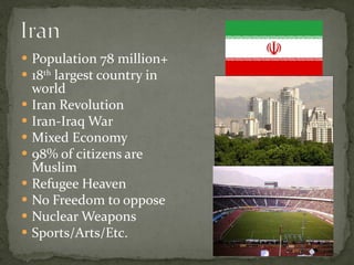Population 78 million+ 18 th  largest country in world Iran Revolution Iran-Iraq War Mixed Economy 98% of citizens are Muslim Refugee Heaven No Freedom to oppose Nuclear Weapons Sports/Arts/Etc. 