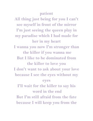 patient
All thing just being for you I can't
  see myself in front of the mirror
  I'm just seeing the queen play in
 my paradise which I had made for
            her in my heart
I wanna you now I'm stronger than
       the killer if you wanna me
  But I like to be dominated from
         the killer to love you
I don't want to ask about your love
 because I see the eyes without my
                   eyes
   I'll wait for the killer to say his
            word in the end
  But I'm still afraid from the fate
  because I will keep you from the
 