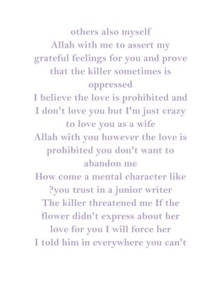others also myself
     Allah with me to assert my
grateful feelings for you and prove
     that the killer sometimes is
              oppressed
I believe the love is prohibited and
I don't love you but I'm just crazy
        to love you as a wife
Allah with you however the love is
    prohibited you don't want to
             abandon me
How come a mental character like
    ?you trust in a junior writer
  The killer threatened me If the
  flower didn't express about her
     love for you I will force her
I told him in everywhere you can't
 