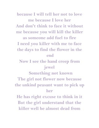 because I will tell her not to love
       me because I love her
 And don't think to face it without
 me because you will kill the killer
    as someone add fuel to fire
 I need you killer with me to face
 the days to find the flower in the
                 end
  Now I see the hand creep from
                jewel
        Something not known
 The girl not flower now because
the unkind peasant want to pick up
                 her
 He has right excuse to think in it
  But the girl understand that the
  killer well be almost dead from
 