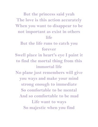 But the princess said yeah
 The love is this action accurately
When you want to disappear to be
 not important as exist in others
                life
  But the life runs to catch you
              forever
Swell place in heart's eye I paint it
to find the mortal thing from this
           immortal life
No plane just remembers will give
  you ways and make your mind
   strong enough to immediate
   So comfortable to be mental
  And so comfortable to be mad
         Life want to ways
    So majestic when you find
 