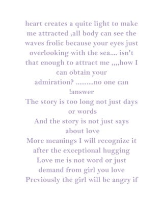 heart creates a quite light to make
 me attracted ,all body can see the
waves frolic because your eyes just
 overlooking with the sea.... isn't
that enough to attract me ,,,,how I
          can obtain your
   admiration? ..........no one can
              !answer
The story is too long not just days
              or words
   And the story is not just says
             about love
More meanings I will recognize it
  after the exceptional hugging
    Love me is not word or just
    demand from girl you love
Previously the girl will be angry if
 