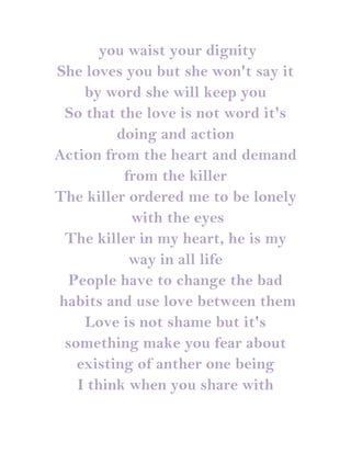 you waist your dignity
She loves you but she won't say it
    by word she will keep you
 So that the love is not word it's
         doing and action
Action from the heart and demand
          from the killer
The killer ordered me to be lonely
           with the eyes
 The killer in my heart, he is my
           way in all life
  People have to change the bad
habits and use love between them
    Love is not shame but it's
 something make you fear about
   existing of anther one being
   I think when you share with
 
