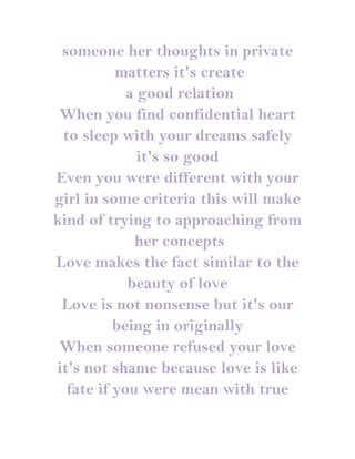 someone her thoughts in private
          matters it's create
            a good relation
 When you find confidential heart
 to sleep with your dreams safely
              it's so good
Even you were different with your
girl in some criteria this will make
kind of trying to approaching from
             her concepts
Love makes the fact similar to the
            beauty of love
 Love is not nonsense but it's our
          being in originally
 When someone refused your love
it's not shame because love is like
  fate if you were mean with true
 