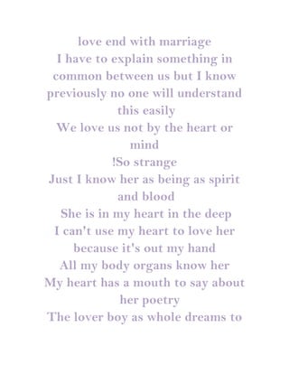 love end with marriage
  I have to explain something in
 common between us but I know
previously no one will understand
              this easily
  We love us not by the heart or
                mind
             !So strange
Just I know her as being as spirit
              and blood
   She is in my heart in the deep
 I can't use my heart to love her
     because it's out my hand
   All my body organs know her
My heart has a mouth to say about
               her poetry
The lover boy as whole dreams to
 