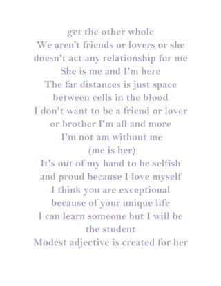 get the other whole
 We aren’t friends or lovers or she
doesn't act any relationship for me
        She is me and I'm here
   The far distances is just space
      between cells in the blood
I don't want to be a friend or lover
     or brother I'm all and more
        I'm not am without me
               (me is her)
  It's out of my hand to be selfish
  and proud because I love myself
     I think you are exceptional
     because of your unique life
 I can learn someone but I will be
              the student
Modest adjective is created for her
 