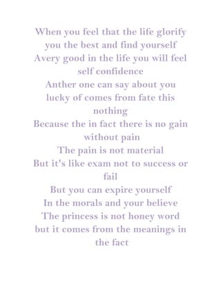 When you feel that the life glorify
  you the best and find yourself
Avery good in the life you will feel
            self confidence
  Anther one can say about you
   lucky of comes from fate this
                nothing
Because the in fact there is no gain
             without pain
      The pain is not material
But it's like exam not to success or
                   fail
    But you can expire yourself
  In the morals and your believe
 The princess is not honey word
but it comes from the meanings in
                 the fact
 
