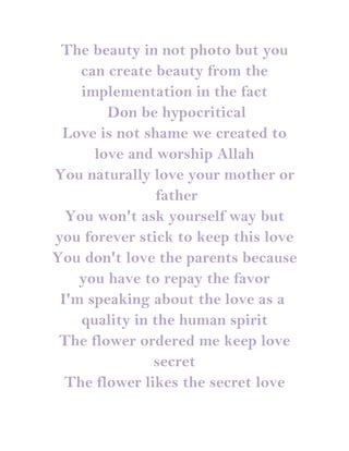 The beauty in not photo but you
    can create beauty from the
    implementation in the fact
        Don be hypocritical
 Love is not shame we created to
      love and worship Allah
You naturally love your mother or
                father
  You won't ask yourself way but
you forever stick to keep this love
You don't love the parents because
    you have to repay the favor
 I'm speaking about the love as a
    quality in the human spirit
 The flower ordered me keep love
               secret
  The flower likes the secret love
 