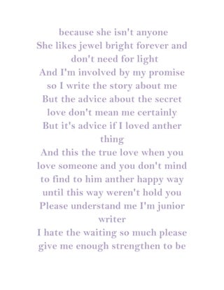 because she isn't anyone
She likes jewel bright forever and
         don't need for light
 And I'm involved by my promise
   so I write the story about me
 But the advice about the secret
   love don't mean me certainly
  But it's advice if I loved anther
                thing
 And this the true love when you
love someone and you don't mind
 to find to him anther happy way
  until this way weren't hold you
 Please understand me I'm junior
               writer
I hate the waiting so much please
give me enough strengthen to be
 