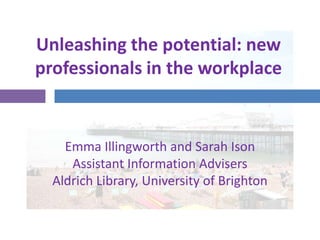 Unleashing the potential: new professionals in the workplace Emma Illingworth and Sarah IsonAssistant Information AdvisersAldrich Library, University of Brighton 