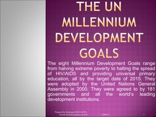 The eight Millennium Development Goals range
from halving extreme poverty to halting the spread
of HIV/AIDS and providing universal primary
education, all by the target date of 2015. They
were adopted by the United Nations General
Assembly in 2000. They were agreed to by 181
governments and all the world’s leading
development institutions.
Prepared by Redouane BOULGUID Faculté Polydisciplinaire de Safi

23/08/11

1

 
