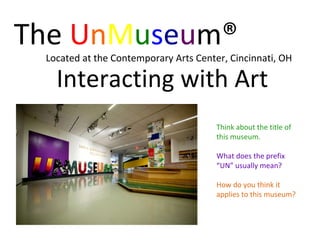 The  U n M u s e u m® Located at the Contemporary Arts Center, Cincinnati, OH Interacting with Art Think about the title of this museum.  What does the prefix “UN” usually mean? How do you think it applies to this museum? 