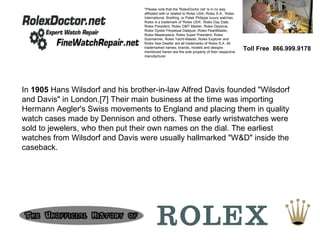 Toll Free  866.999.9178 *Please note that the 'RolexDoctor.net' is in no way affiliated with or related to Rolex USA, Rolex S.A., Rolex International, Breitling, or Patek Philippe luxury watches. Rolex is a trademark of 'Rolex USA'. Rolex Day Date, Rolex President, Rolex GMT Master, Rolex Daytona, Rolex Oyster Perpetual Datejust, Rolex PearlMaster, Rolex Masterpiece, Rolex Super President, Rolex Submariner, Rolex Yacht-Master, Rolex Explorer and Rolex Sea Dweller are all trademarks of Rolex S.A. All trademarked names, brands, models and designs mentioned herein are the sole property of their respective manufacturer. In  1905  Hans Wilsdorf and his brother-in-law Alfred Davis founded &quot;Wilsdorf and Davis&quot; in London.[7] Their main business at the time was importing Hermann Aegler's Swiss movements to England and placing them in quality watch cases made by Dennison and others. These early wristwatches were sold to jewelers, who then put their own names on the dial. The earliest watches from Wilsdorf and Davis were usually hallmarked &quot;W&D&quot; inside the caseback.  