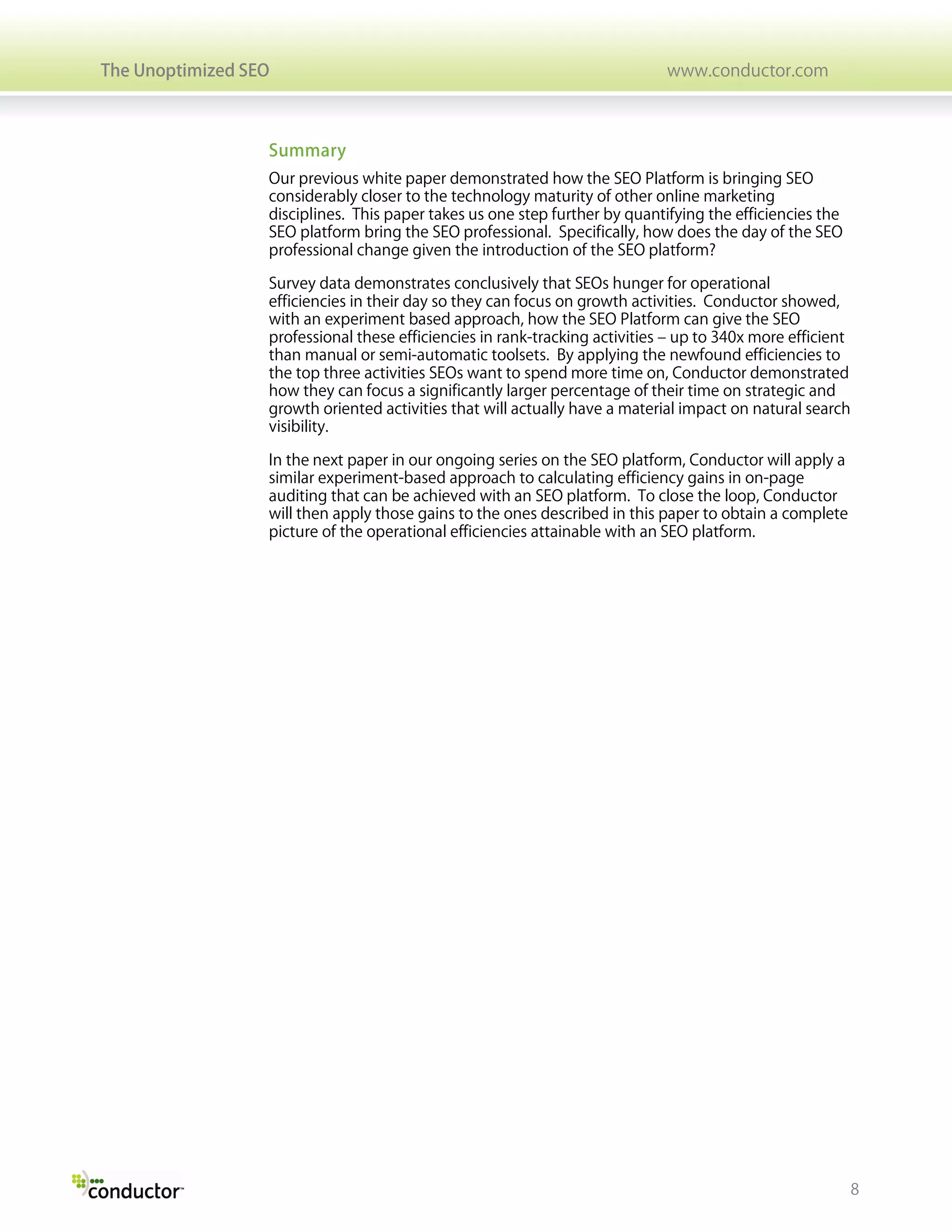 The Unoptimized SEO                                                          www.conductor.com



                  Summary
                  Our previous white paper demonstrated how the SEO Platform is bringing SEO
                  considerably closer to the technology maturity of other online marketing
                  disciplines. This paper takes us one step further by quantifying the efficiencies the
                  SEO platform bring the SEO professional. Specifically, how does the day of the SEO
                  professional change given the introduction of the SEO platform?

                  Survey data demonstrates conclusively that SEOs hunger for operational
                  efficiencies in their day so they can focus on growth activities. Conductor showed,
                  with an experiment based approach, how the SEO Platform can give the SEO
                  professional these efficiencies in rank-tracking activities – up to 340x more efficient
                  than manual or semi-automatic toolsets. By applying the newfound efficiencies to
                  the top three activities SEOs want to spend more time on, Conductor demonstrated
                  how they can focus a significantly larger percentage of their time on strategic and
                  growth oriented activities that will actually have a material impact on natural search
                  visibility.

                  In the next paper in our ongoing series on the SEO platform, Conductor will apply a
                  similar experiment-based approach to calculating efficiency gains in on-page
                  auditing that can be achieved with an SEO platform. To close the loop, Conductor
                  will then apply those gains to the ones described in this paper to obtain a complete
                  picture of the operational efficiencies attainable with an SEO platform.




                                                                                                            8
 