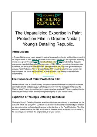 The Unparalleled Expertise in Paint
Protection Film in Greater Noida |
Young's Detailing Republic.
Introduction:
In Greater Noida where roads weave through a tapestry of modernity and tradition protecting
the original shine of your vehicle becomes an important concern. As the highways and busy
streets pose great threats to your beloved vehicle's exterior, Young's Detailing Republic
emerges as a symbol of excellence in the realm of PPF. With a commitment to automotive
excellence, we are a go-to destination for paint protection film. We have great mastery in
applying Paint Protection Film in Greater Noida (PPF), making sure that your vehicle not
only navigates the roads with style but it is an armor which protects your vehicle from
contaminants.
The Essence of Paint Protection Film:
Paint Protection Film is a revolutionary innovation in the automotive industry which acts as
an invisible shield, protecting your vehicle's paintwork from the damages of the daily life.
Whether it is UV rays, stone chips, bird droppings or bug splatter PPF is an excellent barrier,
protecting the factory finish and improving the longevity of your vehicle's look.
Expertise of Young's Detailing Republic:
What sets Young's Detailing Republic apart is not just our commitment to excellence but the
skills with which we apply PPF. Our team has a skilled technicians who are not just detailers
but also automotive enthusiasts with a deep understanding of the Paint Protection Film. Our
approach makes sure that the PPF application is flawless which is virtually unnoticeable to
the naked eye and protects the original beauty of your vehicle.
 