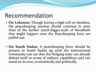 Recommendation 
 On Lebanon: Though having a high toll on fatalities, 
the peacekeeping mission should continue to steer 
clear of the further much-bigger-scale of bloodbath 
that might happen once the Peacekeeping force are 
pulled-out. 
 On South Sudan: A peacekeeping force should be 
present in South Sudan up until the international 
community can see that the fledging state can already 
defend itself in terms of military capabilities and can 
stand on its own, economically and politically. 
 