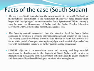 Facts of the case (South Sudan) 
 On July 9 2011, South Sudan became the newest country in the world. The birth of 
the Republic of South Sudan is the culmination of a six year peace process which 
began with the signing of the comprehensive Peace Agreement(CPA) on January 9, 
2005 between the Government of Sudan and the Sudan People’s Liberation 
Movement(SPLM), which ended more than 20 years of war. 
 The Security council determined that the situation faced by South Sudan 
continued to constitute a threat to international peace and security in the region. 
The security council established United nations Mission in South Sudan (UNMISS) 
for an initial period of one year, starting from July 9, 2011 for an initial period of one 
year with the intention to renew for further periods as may be required. 
 UNMISS’ objective is to consolidate peace and security, and help establish 
conditions for development in the Republic of South Sudan, with a view to 
strengthening the capacity of the Government of South Sudan to govern effectively 
and democratically and established good relations with its neighbors. 
 