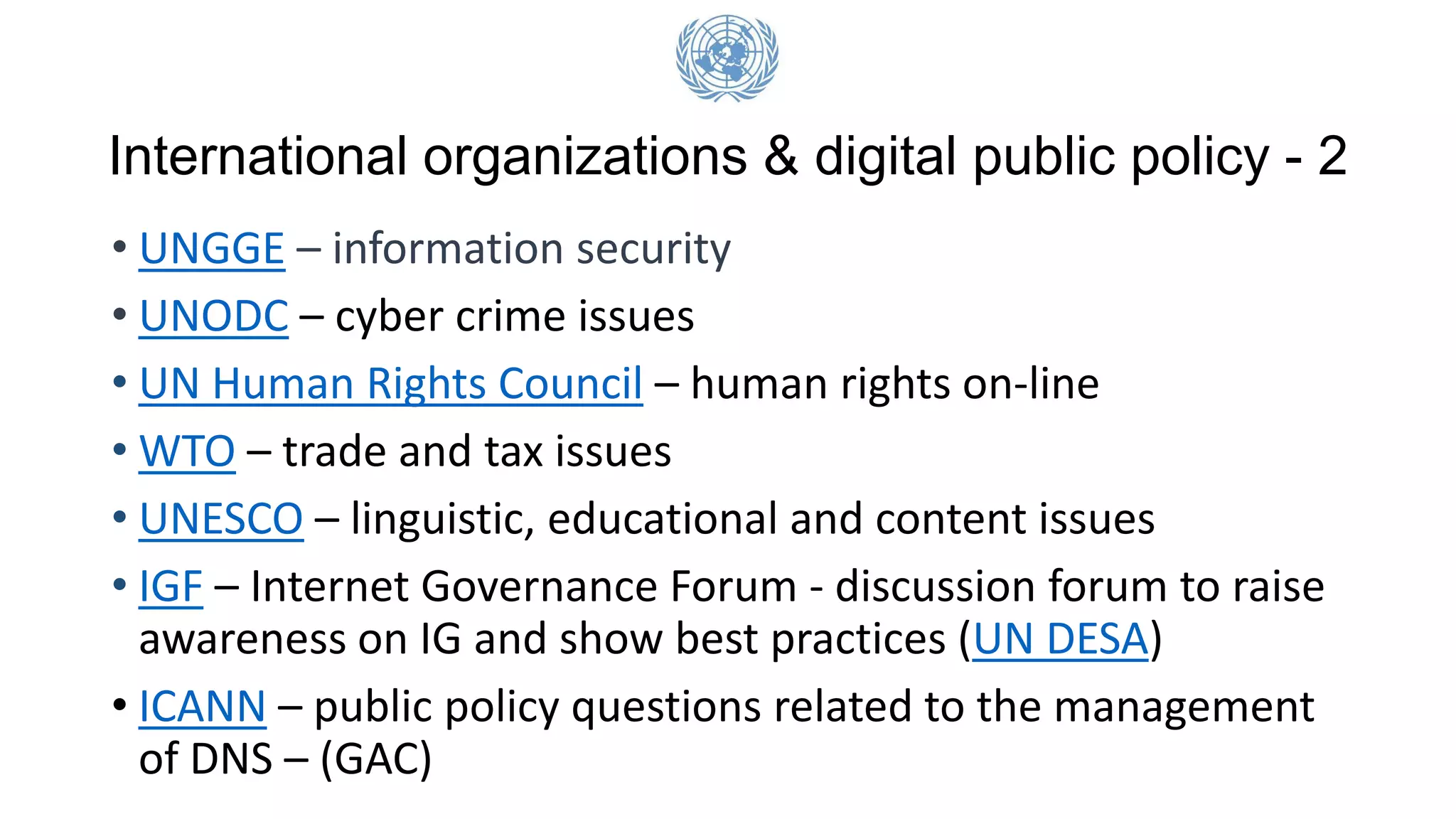International organizations & digital public policy - 2
• UNGGE – information security
• UNODC – cyber crime issues
• UN Human Rights Council – human rights on-line
• WTO – trade and tax issues
• UNESCO – linguistic, educational and content issues
• IGF – Internet Governance Forum - discussion forum to raise
awareness on IG and show best practices (UN DESA)
• ICANN – public policy questions related to the management
of DNS – (GAC)
 