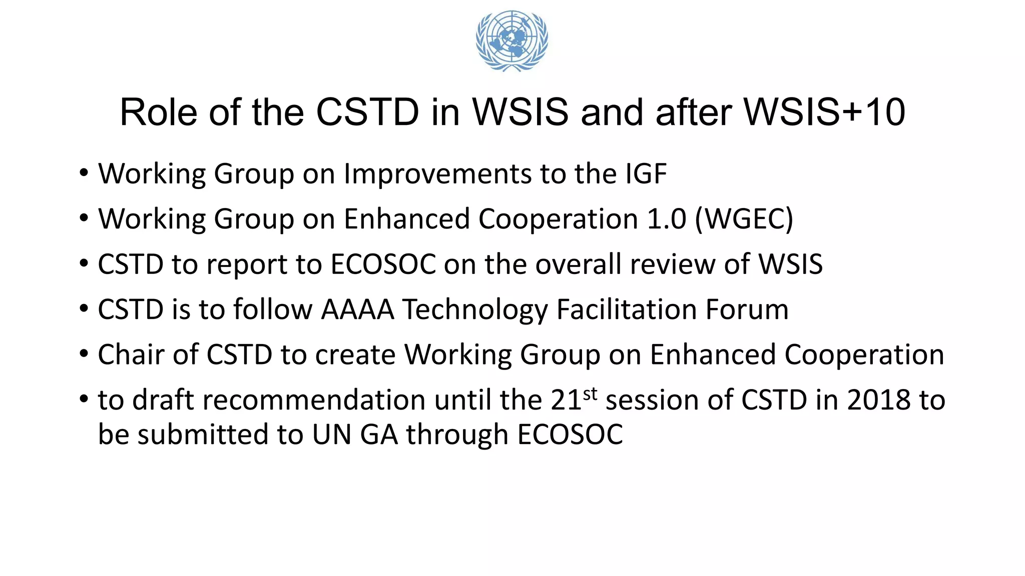 Role of the CSTD in WSIS and after WSIS+10
• Working Group on Improvements to the IGF
• Working Group on Enhanced Cooperation 1.0 (WGEC)
• CSTD to report to ECOSOC on the overall review of WSIS
• CSTD is to follow AAAA Technology Facilitation Forum
• Chair of CSTD to create Working Group on Enhanced Cooperation
• to draft recommendation until the 21st session of CSTD in 2018 to
be submitted to UN GA through ECOSOC
 