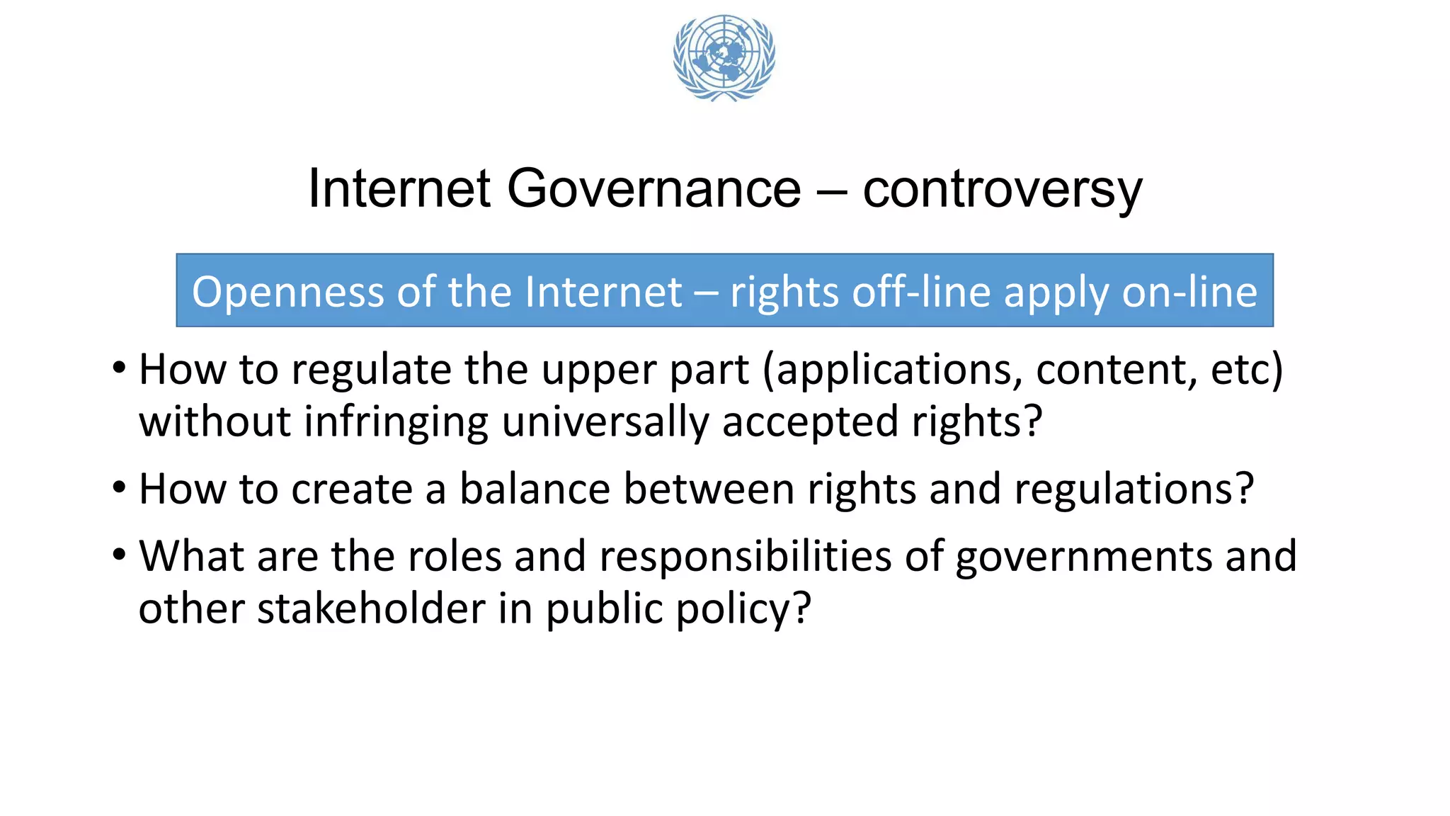 Internet Governance – controversy
Openness of the Internet – rights off-line apply on-line
• How to regulate the upper part (applications, content, etc)
without infringing universally accepted rights?
• How to create a balance between rights and regulations?
• What are the roles and responsibilities of governments and
other stakeholder in public policy?
 
