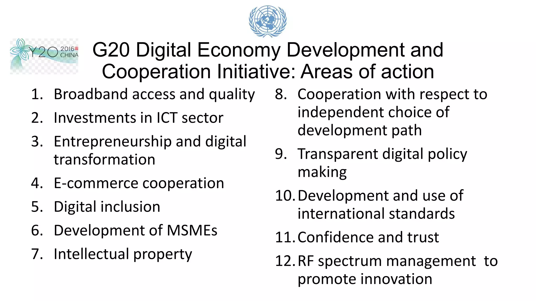 G20 Digital Economy Development and
Cooperation Initiative: Areas of action
1. Broadband access and quality
2. Investments in ICT sector
3. Entrepreneurship and digital
transformation
4. E-commerce cooperation
5. Digital inclusion
6. Development of MSMEs
7. Intellectual property
8. Cooperation with respect to
independent choice of
development path
9. Transparent digital policy
making
10.Development and use of
international standards
11.Confidence and trust
12.RF spectrum management to
promote innovation
 