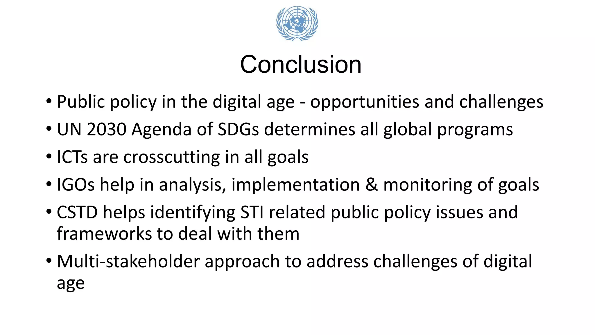 • Public policy in the digital age - opportunities and challenges
• UN 2030 Agenda of SDGs determines all global programs
• ICTs are crosscutting in all goals
• IGOs help in analysis, implementation & monitoring of goals
• CSTD helps identifying STI related public policy issues and
frameworks to deal with them
• Multi-stakeholder approach to address challenges of digital
age
Conclusion
 