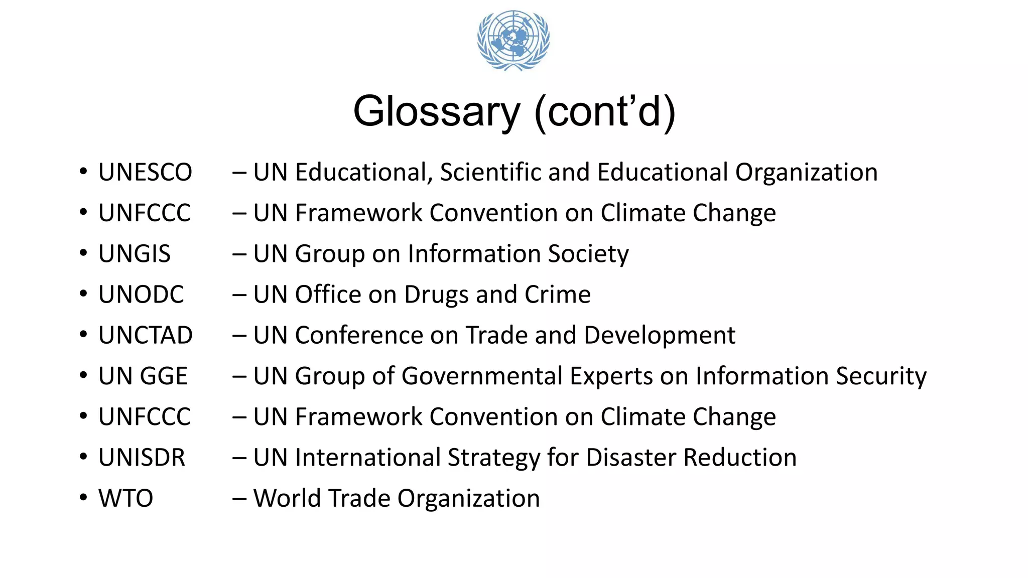 • UNESCO – UN Educational, Scientific and Educational Organization
• UNFCCC – UN Framework Convention on Climate Change
• UNGIS – UN Group on Information Society
• UNODC – UN Office on Drugs and Crime
• UNCTAD – UN Conference on Trade and Development
• UN GGE – UN Group of Governmental Experts on Information Security
• UNFCCC – UN Framework Convention on Climate Change
• UNISDR – UN International Strategy for Disaster Reduction
• WTO – World Trade Organization
Glossary (cont’d)
 