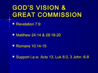 GOD’S VISION &GOD’S VISION &
GREAT COMMISSIONGREAT COMMISSION
 Revelation 7:9Revelation 7:9
 Matthew 24:14 & 28:18-20Matthew 24:14 & 28:18-20
 Romans 10:14-15Romans 10:14-15
 Support i.a.w. Acts 13, Luk 8:3, 3 John :6-8Support i.a.w. Acts 13, Luk 8:3, 3 John :6-8
 