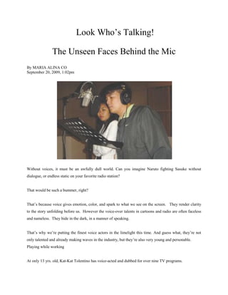 Look Who’s Talking!

                The Unseen Faces Behind the Mic
By MARIA ALINA CO
September 20, 2009, 1:02pm




Without voices, it must be an awfully dull world. Can you imagine Naruto fighting Sasuke without
dialogue, or endless static on your favorite radio station?


That would be such a bummer, right?


That’s because voice gives emotion, color, and spark to what we see on the screen. They render clarity
to the story unfolding before us. However the voice-over talents in cartoons and radio are often faceless
and nameless. They hide in the dark, in a manner of speaking.


That’s why we’re putting the finest voice actors in the limelight this time. And guess what, they’re not
only talented and already making waves in the industry, but they’re also very young and personable.
Playing while working


At only 13 yrs. old, Kat-Kat Tolentino has voice-acted and dubbed for over nine TV programs.
 