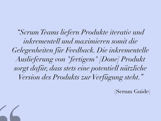 “ScrumTeams liefern Produkte iterativ und
inkrementell und maximieren somit die
Gelegenheiten für Feedback. Die inkrementelle
Auslieferung von "fertigem" [Done] Produkt
sorgt dafür, dass stets eine potentiell nützliche
Version des Produkts zurVerfügung steht.”
(Scrum Guide)
 