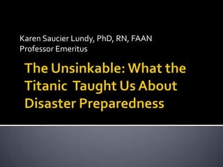 Karen Saucier Lundy, PhD, RN, FAAN Professor Emeritus The Unsinkable: What the Titanic  Taught Us About Disaster Preparedness 