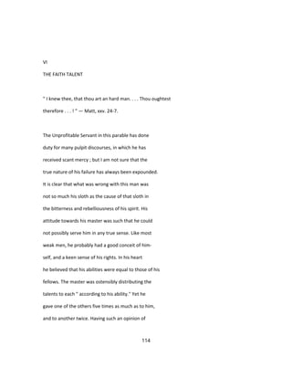 VI
THE FAITH TALENT
" I knew thee, that thou art an hard man. . . . Thou oughtest
therefore . . . ! " — Matt, xxv. 24-7.
The Unprofitable Servant in this parable has done
duty for many pulpit discourses, in which he has
received scant mercy ; but I am not sure that the
true nature of his failure has always been expounded.
It is clear that what was wrong with this man was
not so much his sloth as the cause of that sloth in
the bitterness and rebelliousness of his spirit. His
attitude towards his master was such that he could
not possibly serve him in any true sense. Like most
weak men, he probably had a good conceit of him-
self, and a keen sense of his rights. In his heart
he believed that his abilities were equal to those of his
fellows. The master was ostensibly distributing the
talents to each " according to his ability." Yet he
gave one of the others five times as much as to him,
and to another twice. Having such an opinion of
114
 