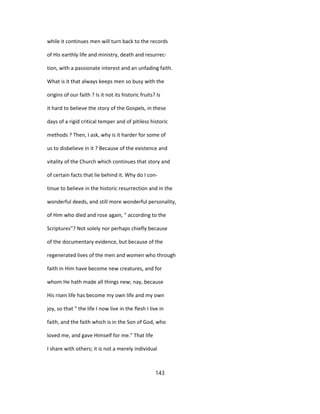 while it continues men will turn back to the records
of His earthly life and ministry, death and resurrec-
tion, with a passionate interest and an unfading faith.
What is it that always keeps men so busy with the
origins of our faith ? Is it not its historic fruits? Is
it hard to believe the story of the Gospels, in these
days of a rigid critical temper and of pitiless historic
methods ? Then, I ask, why is it harder for some of
us to disbelieve in it ? Because of the existence and
vitality of the Church which continues that story and
of certain facts that lie behind it. Why do I con-
tinue to believe in the historic resurrection and in the
wonderful deeds, and still more wonderful personality,
of Him who died and rose again, " according to the
Scriptures"? Not solely nor perhaps chiefly because
of the documentary evidence, but because of the
regenerated lives of the men and women who through
faith in Him have become new creatures, and for
whom He hath made all things new; nay, because
His risen life has become my own life and my own
joy, so that " the life I now live in the flesh I live in
faith, and the faith which is in the Son of God, who
loved me, and gave Himself for me." That life
I share with others; it is not a merely individual
143
 