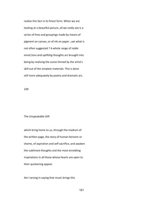 realise this fact in its finest form. When we are
looking at a beautiful picture, all we really see is a
series of lines and groupings made by means of
pigment on canvas, or of ink on paper ; yet what is
not often suggested ? A whole range of noble
emot|ions and upliftitig thoughts arc brought into
being by realising the scene limned by the artist's
skill out of the simplest materials. This is done
still more adequately by poetry and dramatic art,
109
The Unspeakable Gift
which bring home to us, through the medium of
the written page, the story of human heroism or
shame, of aspiration and self-sacrifice, and awaken
the sublimest thoughts and the most ennobling
inspirations in all those whose hearts are open to
their quickening appeal.
Am I wrong in saying that music brings this
181
 