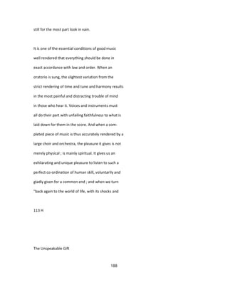 still for the most part look in vain.
It is one of the essential conditions of good music
well rendered that everything should be done in
exact accordance with law and order. When an
oratorio is sung, the slightest variation from the
strict rendering of time and tune and harmony results
in the most painful and distracting trouble of mind
in those who hear it. Voices and instruments must
all do their part with unfailing faithfulness to what is
laid down for them in the score. And when a com-
pleted piece of music is thus accurately rendered by a
large choir and orchestra, the pleasure it gives is not
merely physical ; is mainly spiritual. It gives us an
exhilarating and unique pleasure to listen to such a
perfect co-ordination of human skill, voluntarily and
gladly given for a common end ; and when we turn
"back again to the world of life, with its shocks and
113 H
The Unspeakable Gift
188
 