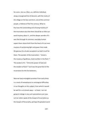 He come ; but as a Man, as a definite individual,
along a recognised line of descent, with the marks of
the village on His face and form, one of the common
people, a Hebrew of the first century. What to
Paul was the outstanding and amazing mystery of
the Incarnation was that there should be so little out-
ward mystery about it ; and the deeper wonder of it
was that through its common, everyday human
aspect there shone forth from the heart of it an inner
mystery of quickening light and power that made
life glorious for all who accepted it as God's truth for
them. The wonder of the Incarnation : " Great is
the mystery of godliness, God manifest in the flesh !"
The wisdom of it : "Christ the power of God and
the wisdom of God !" Such was the great fact of the
Incarnation for the first believers.
Now we have entangled ourselves from early times
in a mesh of metaphysical or ontological difficulties
in our thoughts on this subject, from which it would
be well for us to break away — at least, I am not
going to indulge in any such speculations just now.
Let me rather speak of the Gospel of Incarnation as
the Gospel of Personality, perhaps the greatest word
201
 