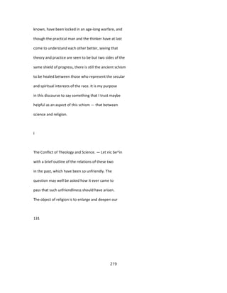known, have been locked in an age-long warfare, and
though the practical man and the thinker have at last
come to understand each other better, seeing that
theory and practice are seen to be but two sides of the
same shield of progress, there is still the ancient schism
to be healed between those who represent the secular
and spiritual interests of the race. It is my purpose
in this discourse to say something that I trust maybe
helpful as an aspect of this schism — that between
science and religion.
I
The Conflict of Theology and Science. — Let nic be^in
with a brief outline of the relations of these two
in the past, which have been so unfriendly. The
question may well be asked how it ever came to
pass that such unfriendliness should have arisen.
The object of religion is to enlarge and deepen our
131
219
 